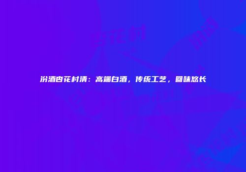 汾酒杏花村清：高端白酒，传统工艺，回味悠长