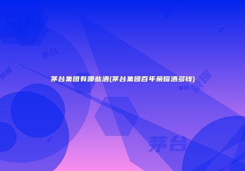 茅台集团有哪些酒(茅台集团百年荣耀酒多钱)