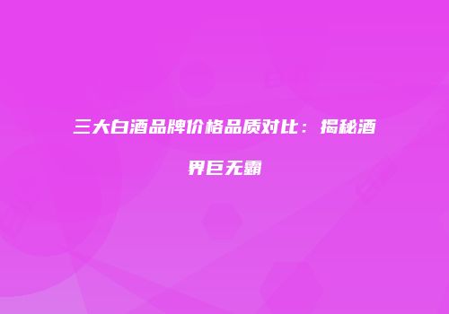 三大白酒品牌价格品质对比：揭秘酒界巨无霸