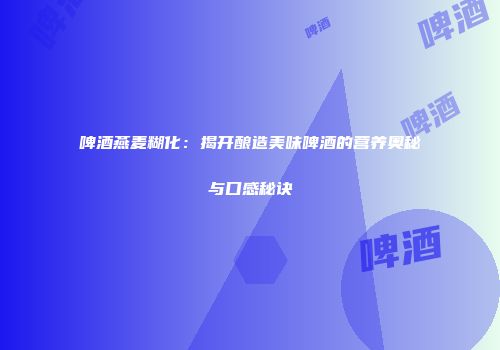 啤酒燕麦糊化：揭开酿造美味啤酒的营养奥秘与口感秘诀
