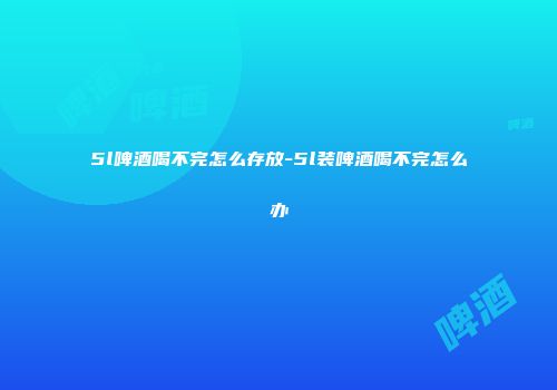 5l啤酒喝不完怎么存放-5l装啤酒喝不完怎么办