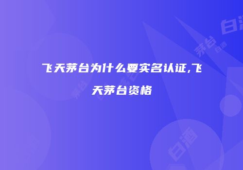 飞天茅台为什么要实名认证,飞天茅台资格