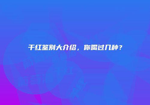 干红鉴别大介绍，你喝过几种？