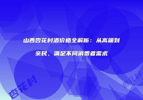 山西杏花村酒价格全解析：从高端到亲民，满足不同消费者需求