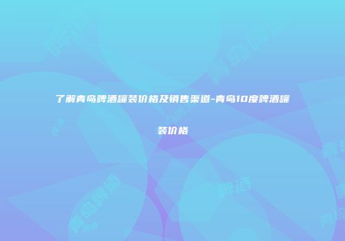 了解青岛啤酒罐装价格及销售渠道-青岛10度啤酒罐装价格