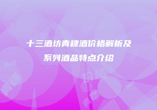十三酒坊青稞酒价格解析及系列酒品特点介绍