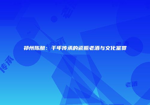 祁州陈酿：千年传承的瓷瓶老酒与文化鉴赏