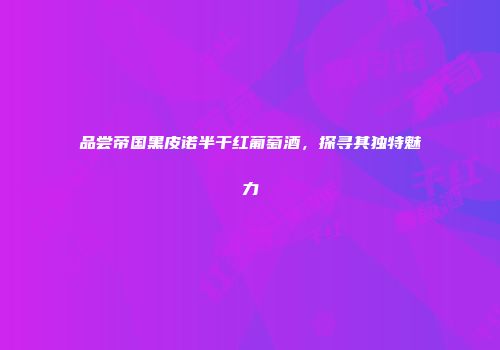 品尝帝国黑皮诺半干红葡萄酒，探寻其独特魅力