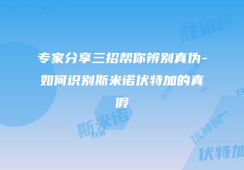 专家分享三招帮你辨别真伪-如何识别斯米诺伏特加的真假