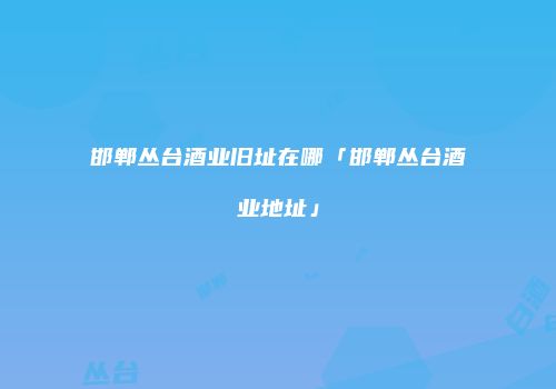 邯郸丛台酒业旧址在哪「邯郸丛台酒业地址」