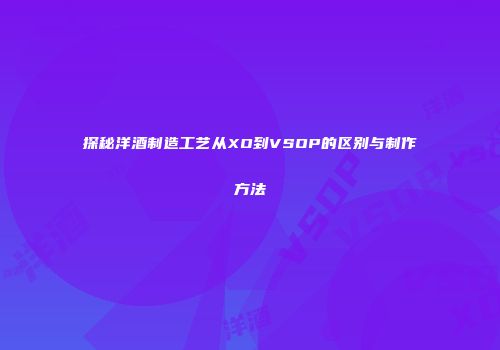 探秘洋酒制造工艺从XO到VSOP的区别与制作方法
