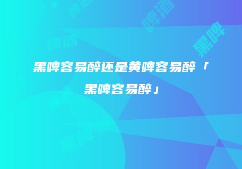 黑啤容易醉还是黄啤容易醉「黑啤容易醉」
