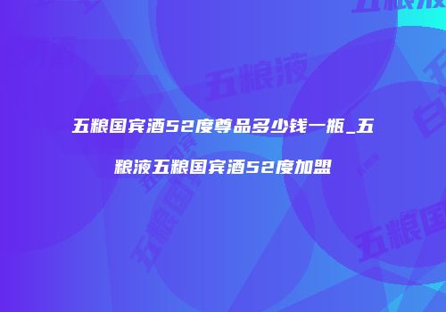 五粮国宾酒52度尊品多少钱一瓶_五粮液五粮国宾酒52度加盟