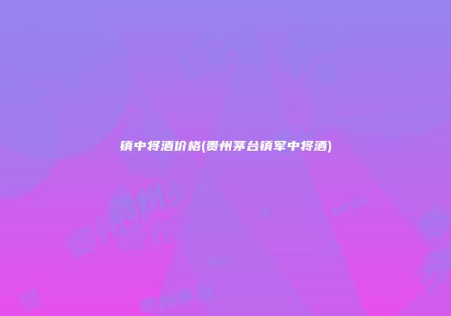 镇中将酒价格(贵州茅台镇军中将酒)