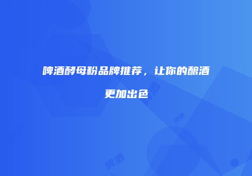 啤酒酵母粉品牌推荐，让你的酿酒更加出色