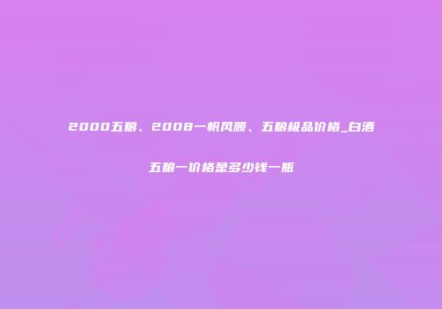 2000五粮、2008一帆风顺、五粮极品价格_白酒五粮一价格是多少钱一瓶