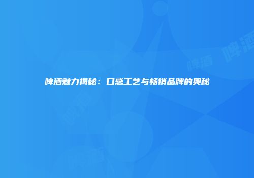啤酒魅力揭秘：口感工艺与畅销品牌的奥秘