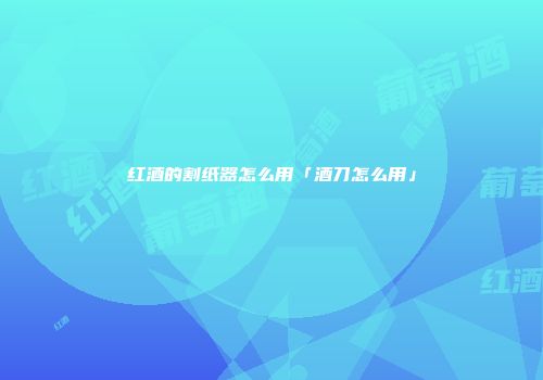 红酒的割纸器怎么用「酒刀怎么用」