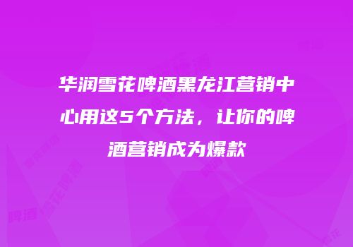 华润雪花啤酒黑龙江营销中心用这5个方法，让你的啤酒营销成为爆款