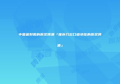 中国最好喝的原浆啤酒「推荐几款口感绝佳的原浆啤酒」