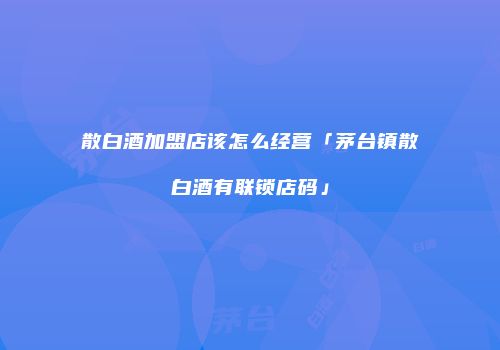 散白酒加盟店该怎么经营「茅台镇散白酒有联锁店码」