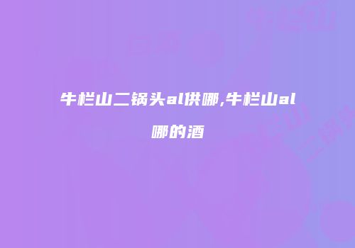 牛栏山二锅头al供哪,牛栏山al哪的酒