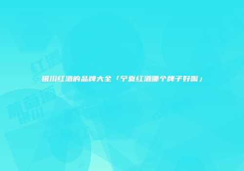 银川红酒的品牌大全「宁夏红酒哪个牌子好喝」