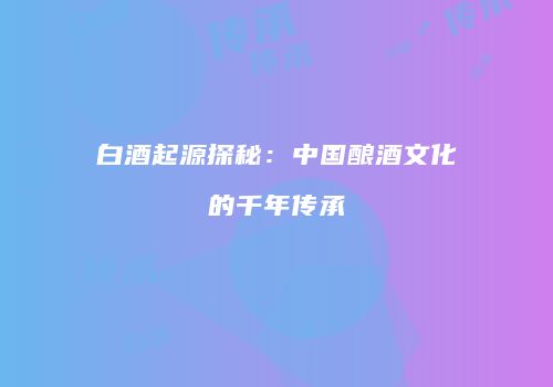 白酒起源探秘：中国酿酒文化的千年传承