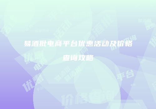 易酒批电商平台优惠活动及价格查询攻略