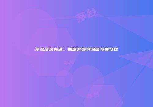 茅台高尔夫酒：揭秘其系列归属与独特性
