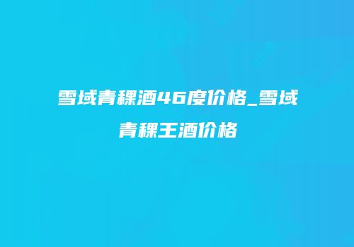 雪域青稞酒46度价格_雪域青稞王酒价格