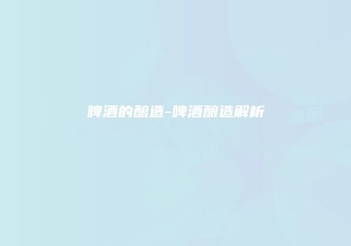 啤酒的酿造-啤酒酿造解析