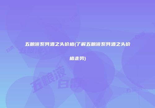 五粮液系列酒之头价格(了解五粮液系列酒之头价格走势)