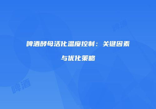 啤酒酵母活化温度控制：关键因素与优化策略