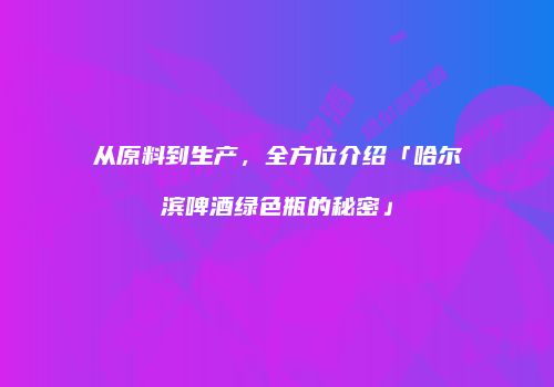 从原料到生产，全方位介绍「哈尔滨啤酒绿色瓶的秘密」