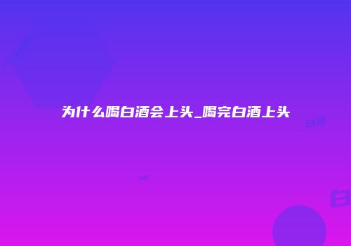 为什么喝白酒会上头_喝完白酒上头