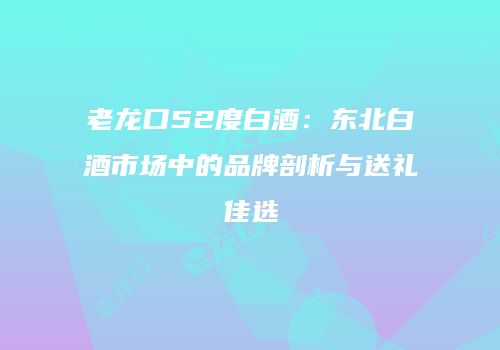 老龙口52度白酒：东北白酒市场中的品牌剖析与送礼佳选