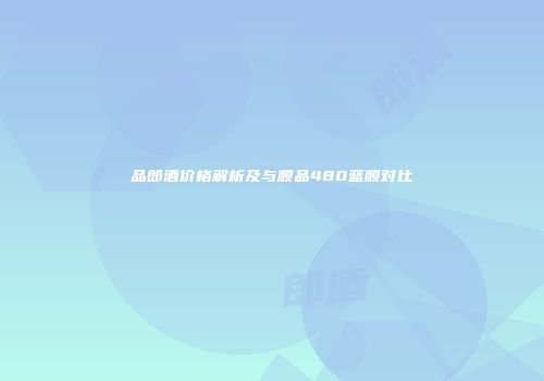 品郎酒价格解析及与顺品480蓝顺对比