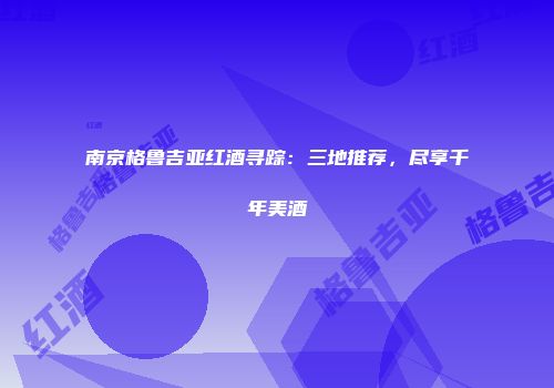 南京格鲁吉亚红酒寻踪：三地推荐，尽享千年美酒