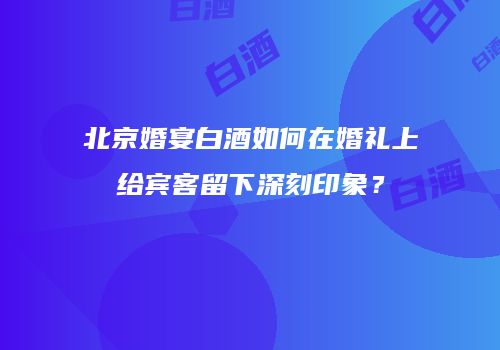 北京婚宴白酒如何在婚礼上给宾客留下深刻印象？