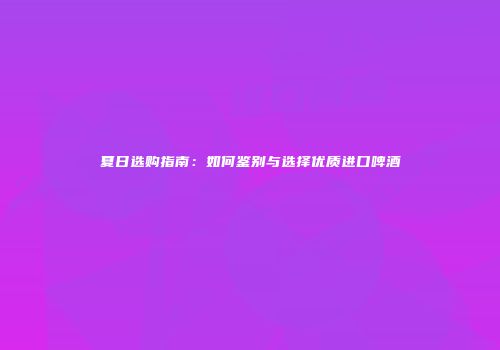 夏日选购指南：如何鉴别与选择优质进口啤酒