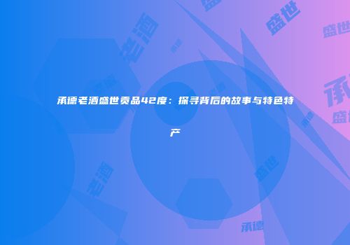 承德老酒盛世贡品42度：探寻背后的故事与特色特产