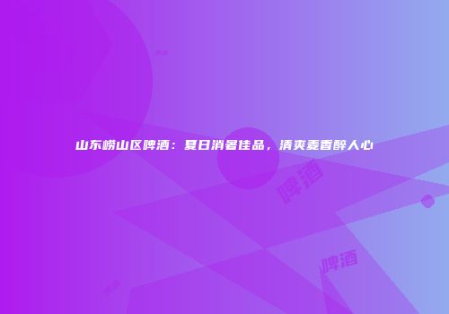 山东崂山区啤酒：夏日消暑佳品，清爽麦香醉人心