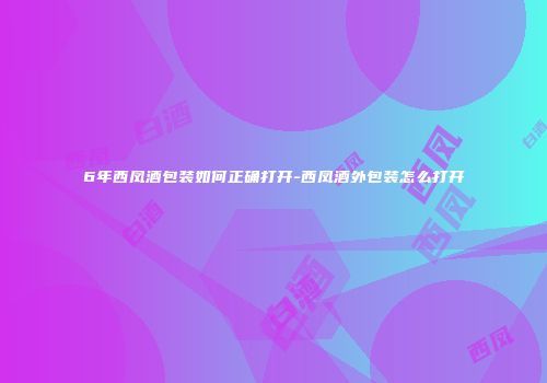 6年西凤酒包装如何正确打开-西凤酒外包装怎么打开