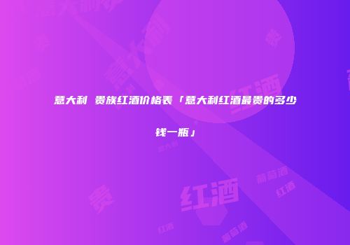 意大利 贵族红酒价格表「意大利红酒最贵的多少钱一瓶」