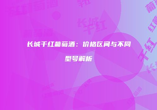 长城干红葡萄酒：价格区间与不同型号解析
