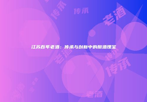 江苏百年老酒：传承与创新中的酿酒瑰宝