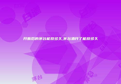 开瓶后的茅台能放多久,茅台酒开了能放多久