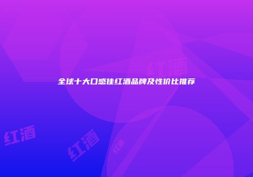 全球十大口感佳红酒品牌及性价比推荐