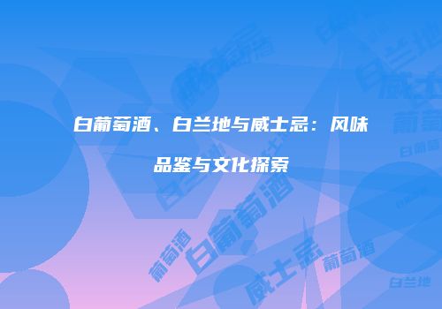 白葡萄酒、白兰地与威士忌：风味品鉴与文化探索